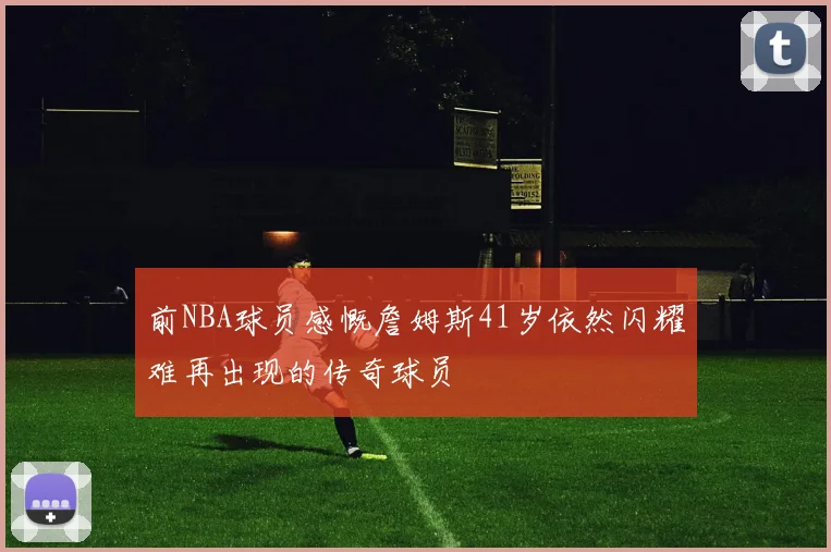 前NBA球员感慨詹姆斯41岁依然闪耀难再出现的传奇球员