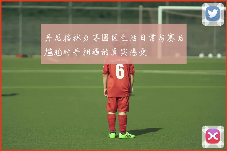 丹尼格林分享园区生活日常与赛后尴尬对手相遇的真实感受