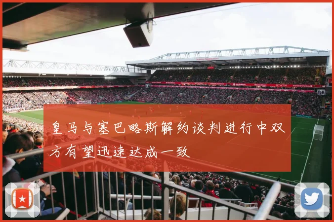 皇马与塞巴略斯解约谈判进行中双方有望迅速达成一致
