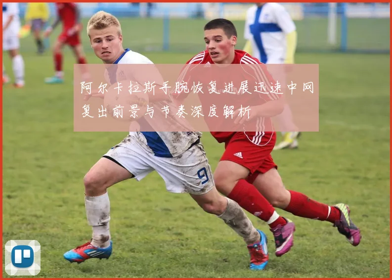 阿尔卡拉斯手腕恢复进展迅速中网复出前景与节奏深度解析