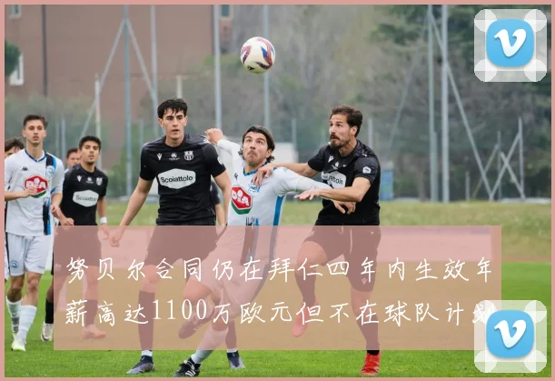 努贝尔合同仍在拜仁四年内生效年薪高达1100万欧元但不在球队计划中
