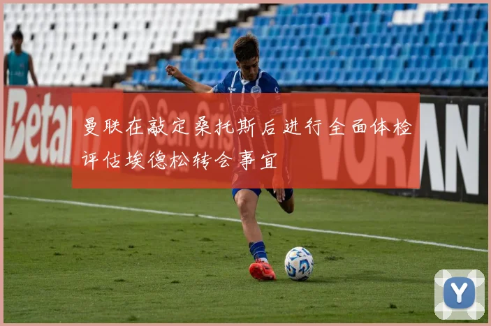 曼联在敲定桑托斯后进行全面体检评估埃德松转会事宜