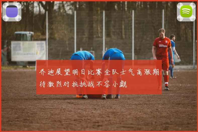 乔迪展望明日比赛全队士气高涨期待激烈对抗挑战不容小觑