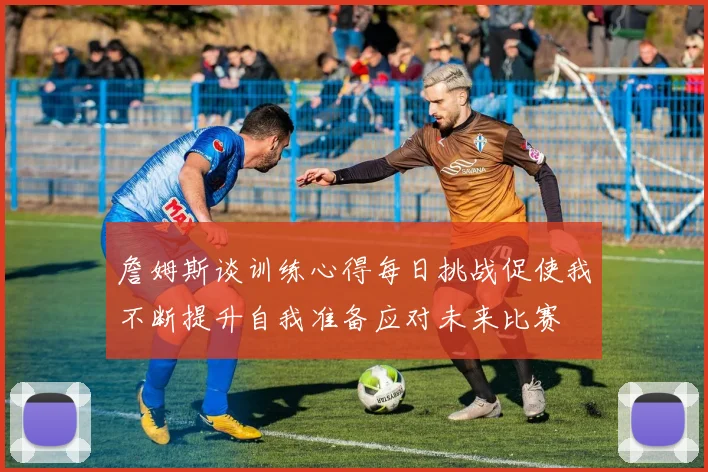 詹姆斯谈训练心得每日挑战促使我不断提升自我准备应对未来比赛