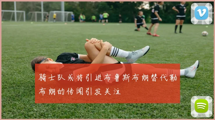骑士队或将引进布鲁斯布朗替代勒布朗的传闻引发关注