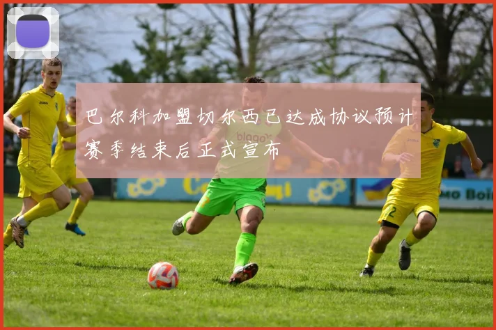 巴尔科加盟切尔西已达成协议预计赛季结束后正式宣布