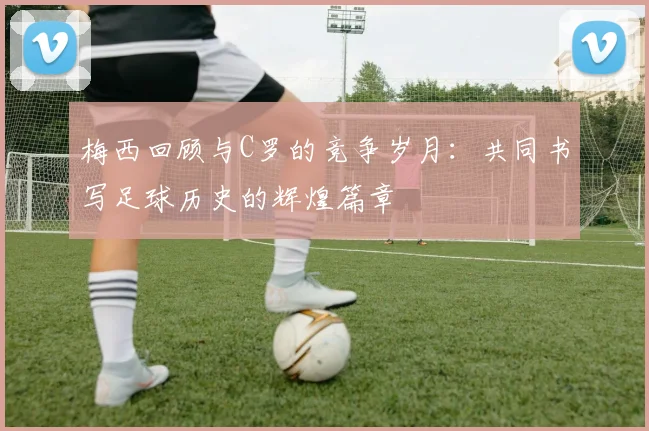 梅西回顾与C罗的竞争岁月：共同书写足球历史的辉煌篇章