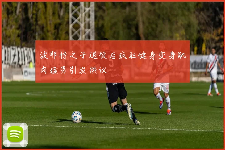 波耶特之子退役后疯狂健身变身肌肉猛男引发热议