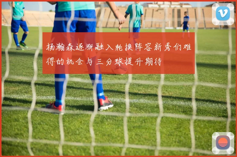 杨瀚森逐渐融入轮换阵容新秀们难得的机会与三分球提升期待