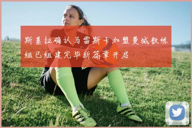 斯基拉确认马雷斯卡加盟曼城教练组已组建完毕新篇章开启