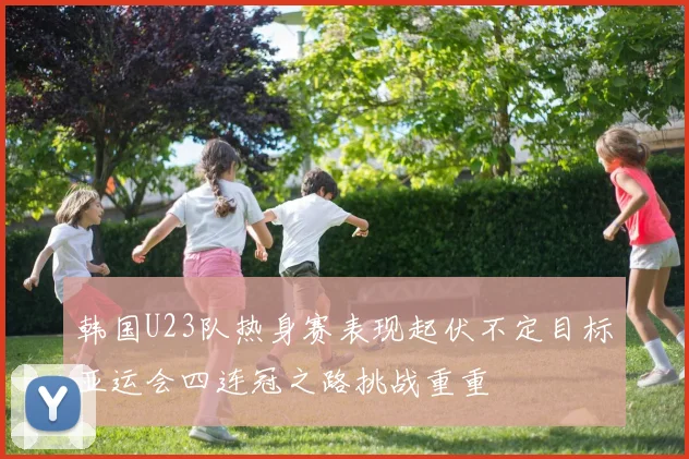 韩国U23队热身赛表现起伏不定目标亚运会四连冠之路挑战重重