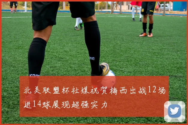 北美联盟杯社媒祝贺梅西出战12场进14球展现超强实力