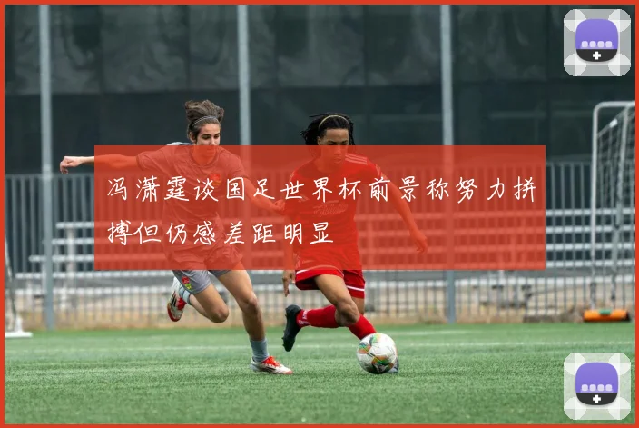 冯潇霆谈国足世界杯前景称努力拼搏但仍感差距明显