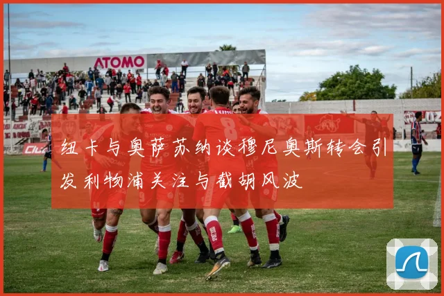 纽卡与奥萨苏纳谈穆尼奥斯转会引发利物浦关注与截胡风波