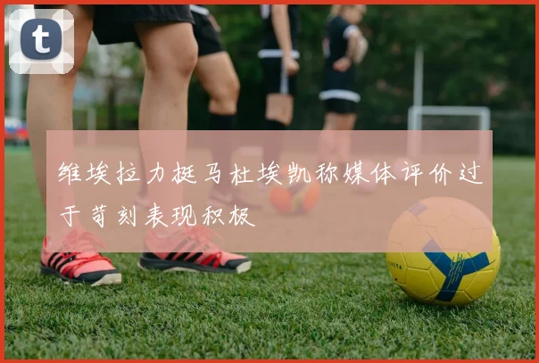 维埃拉力挺马杜埃凯称媒体评价过于苛刻表现积极