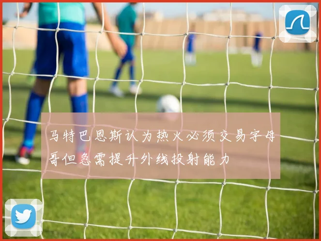 马特巴恩斯认为热火必须交易字母哥但急需提升外线投射能力