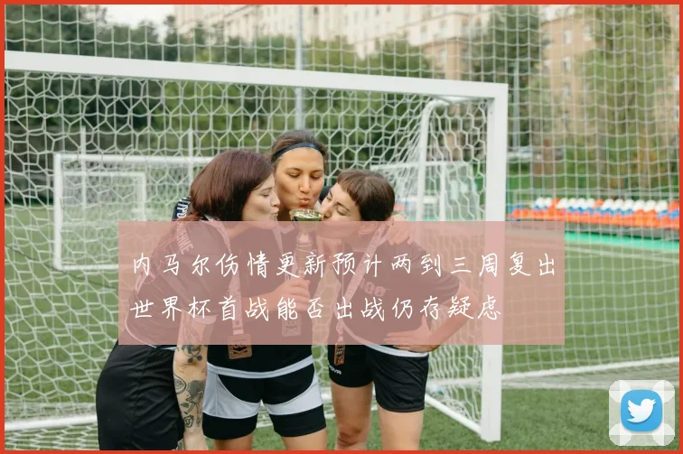 内马尔伤情更新预计两到三周复出世界杯首战能否出战仍存疑虑