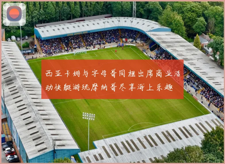 西亚卡姆与字母哥同框出席商业活动快艇游玩摩纳哥尽享海上乐趣