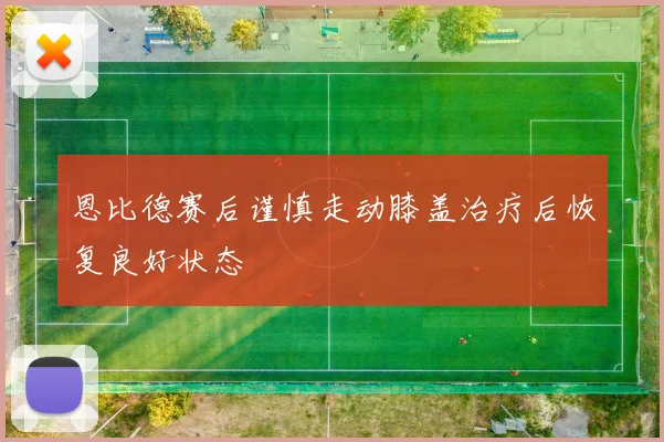 恩比德赛后谨慎走动膝盖治疗后恢复良好状态