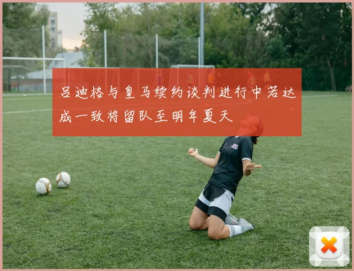 吕迪格与皇马续约谈判进行中若达成一致将留队至明年夏天