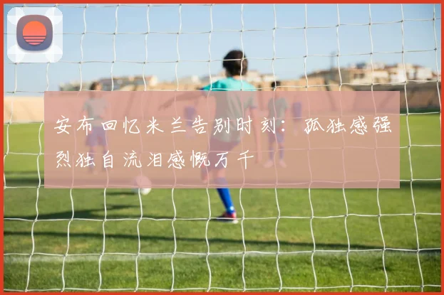 安布回忆米兰告别时刻：孤独感强烈独自流泪感慨万千