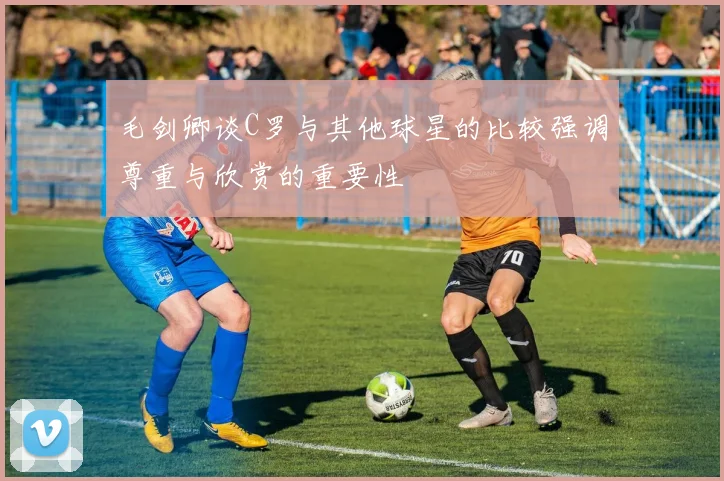 毛剑卿谈C罗与其他球星的比较强调尊重与欣赏的重要性