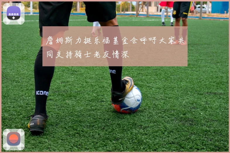 詹姆斯力挺乐福基金会呼吁大家共同支持骑士老友情深