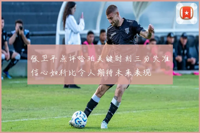 张卫平点评哈珀关键时刻三分失准信心如科比令人期待未来表现